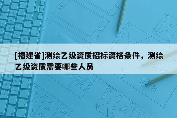 [福建省]測繪乙級資質(zhì)招標資格條件，測繪乙級資質(zhì)需要哪些人員