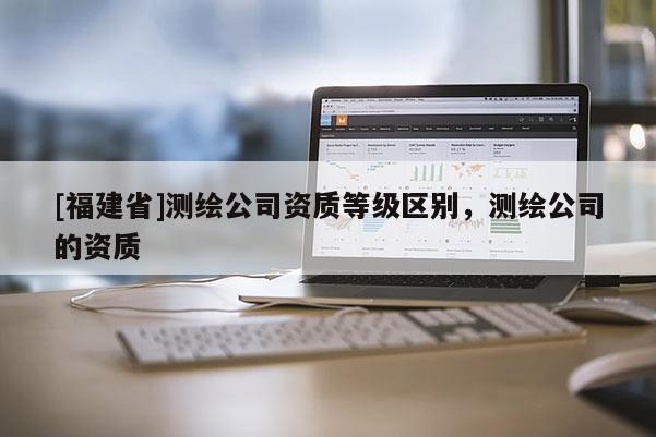 [福建省]測繪公司資質等級區別，測繪公司的資質