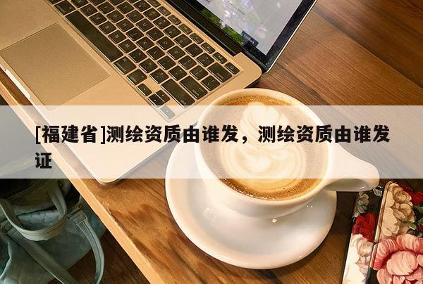 [福建省]測(cè)繪資質(zhì)由誰發(fā)，測(cè)繪資質(zhì)由誰發(fā)證