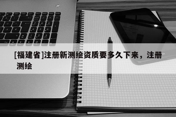 [福建省]注冊新測繪資質要多久下來，注冊 測繪