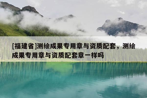 [福建省]測繪成果專用章與資質配套，測繪成果專用章與資質配套章一樣嗎