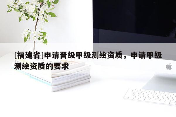 [福建省]申請晉級甲級測繪資質，申請甲級測繪資質的要求