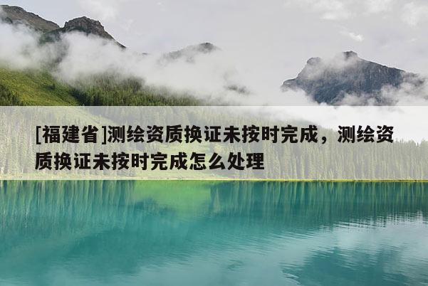 [福建省]測繪資質換證未按時完成，測繪資質換證未按時完成怎么處理