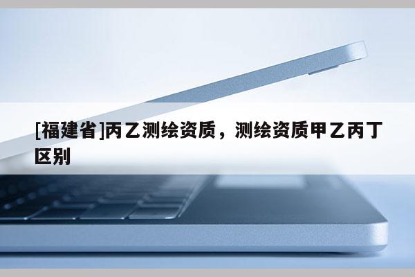 [福建省]丙乙測繪資質，測繪資質甲乙丙丁區別