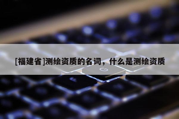 [福建省]測繪資質的名詞，什么是測繪資質