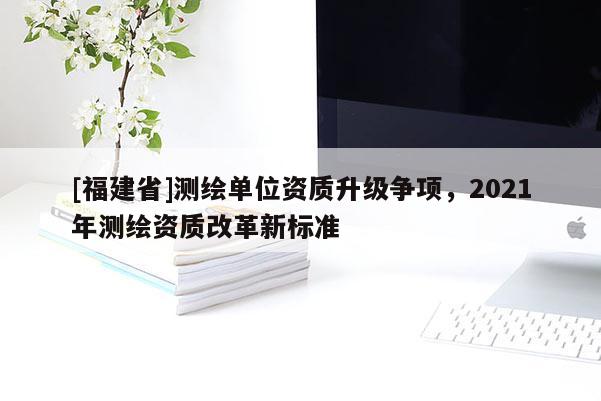 [福建省]測(cè)繪單位資質(zhì)升級(jí)爭(zhēng)項(xiàng)，2021年測(cè)繪資質(zhì)改革新標(biāo)準(zhǔn)