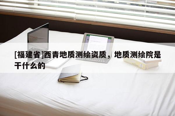[福建省]西青地質測繪資質，地質測繪院是干什么的