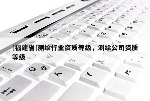 [福建省]測繪行業資質等級，測繪公司資質等級