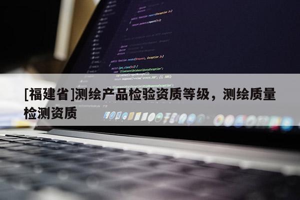 [福建省]測繪產品檢驗資質等級，測繪質量檢測資質