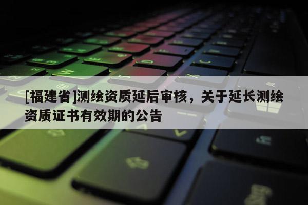 [福建省]測繪資質延后審核，關于延長測繪資質證書有效期的公告