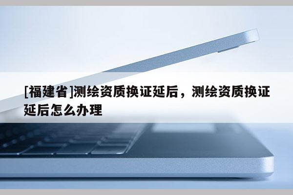 [福建省]測(cè)繪資質(zhì)換證延后，測(cè)繪資質(zhì)換證延后怎么辦理