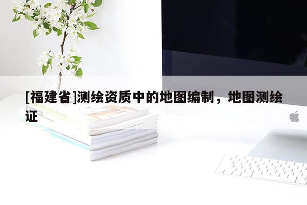 [福建省]測繪資質中的地圖編制，地圖測繪證