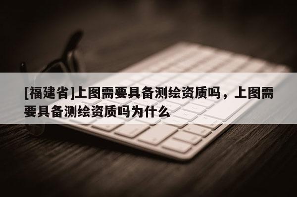 [福建省]上圖需要具備測繪資質嗎，上圖需要具備測繪資質嗎為什么