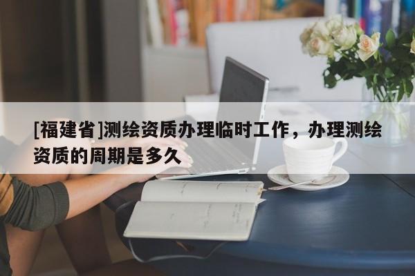 [福建省]測繪資質(zhì)辦理臨時工作，辦理測繪資質(zhì)的周期是多久