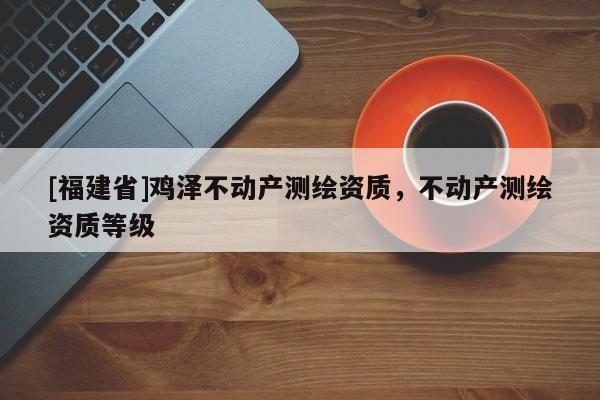 [福建省]雞澤不動產測繪資質，不動產測繪資質等級