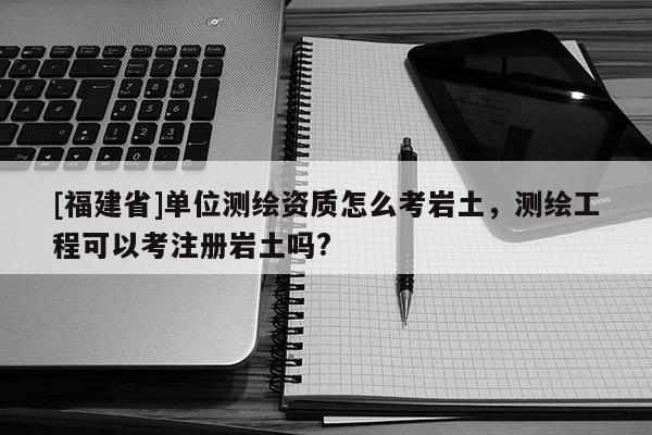 [福建省]單位測繪資質怎么考巖土，測繪工程可以考注冊巖土嗎?