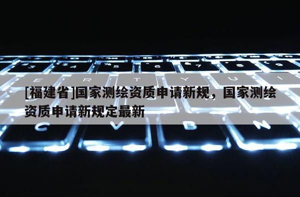 [福建省]國家測繪資質申請新規，國家測繪資質申請新規定最新