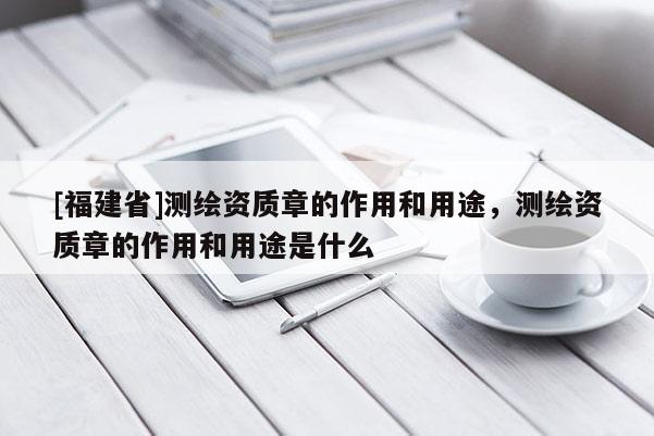 [福建省]測繪資質章的作用和用途，測繪資質章的作用和用途是什么