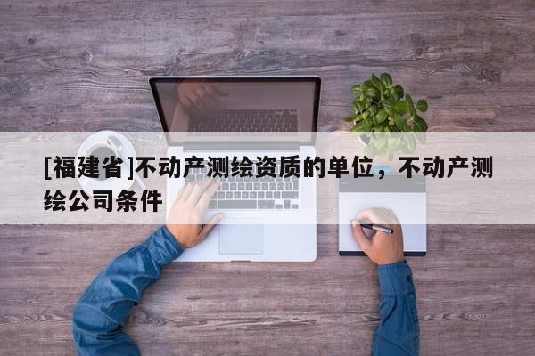 [福建省]不動產測繪資質的單位，不動產測繪公司條件