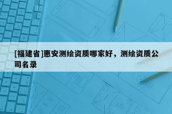 [福建省]惠安測繪資質哪家好，測繪資質公司名錄