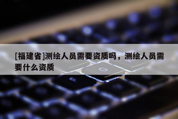 [福建省]測(cè)繪人員需要資質(zhì)嗎，測(cè)繪人員需要什么資質(zhì)