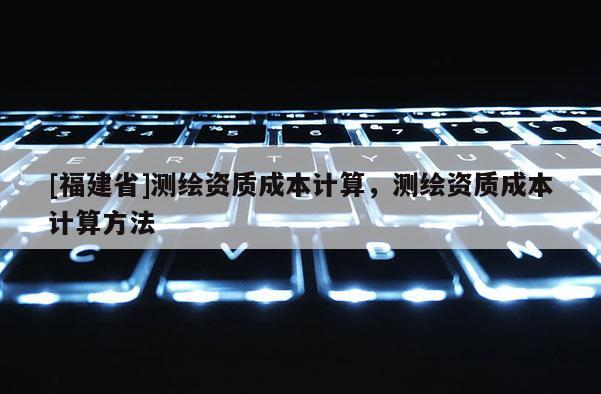 [福建省]測繪資質成本計算，測繪資質成本計算方法