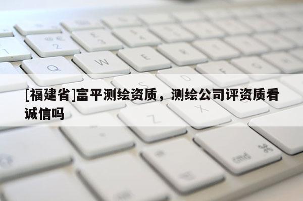 [福建省]富平測繪資質，測繪公司評資質看誠信嗎