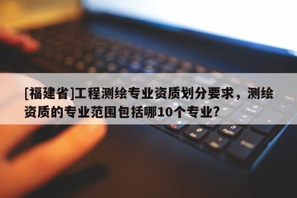 [福建省]工程測繪專業資質劃分要求，測繪資質的專業范圍包括哪10個專業?