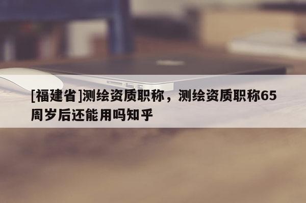 [福建省]測繪資質職稱，測繪資質職稱65周歲后還能用嗎知乎