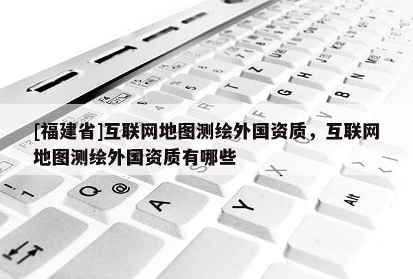 [福建省]互聯(lián)網(wǎng)地圖測(cè)繪外國(guó)資質(zhì)，互聯(lián)網(wǎng)地圖測(cè)繪外國(guó)資質(zhì)有哪些