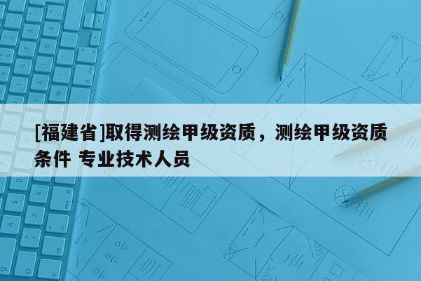[福建省]取得測繪甲級資質，測繪甲級資質條件 專業技術人員