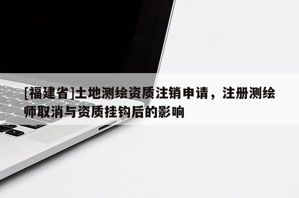 [福建省]土地測繪資質注銷申請，注冊測繪師取消與資質掛鉤后的影響