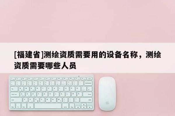 [福建省]測(cè)繪資質(zhì)需要用的設(shè)備名稱，測(cè)繪資質(zhì)需要哪些人員