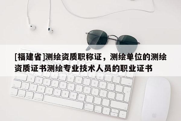 [福建省]測繪資質職稱證，測繪單位的測繪資質證書測繪專業技術人員的職業證書