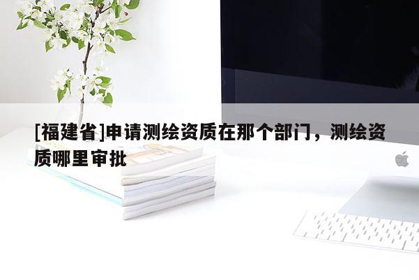 [福建省]申請測繪資質在那個部門，測繪資質哪里審批