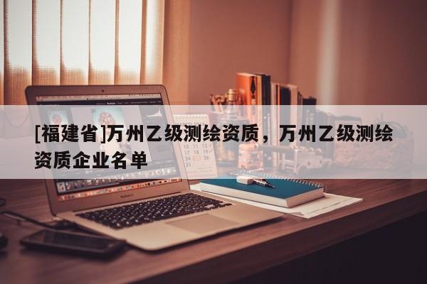 [福建省]萬州乙級測繪資質，萬州乙級測繪資質企業名單