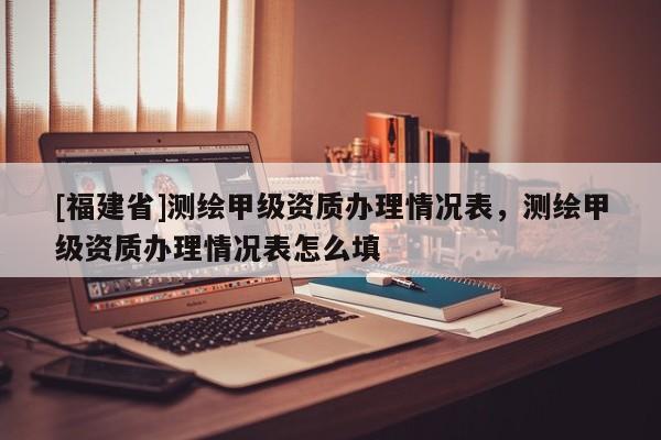 [福建省]測繪甲級資質(zhì)辦理情況表，測繪甲級資質(zhì)辦理情況表怎么填
