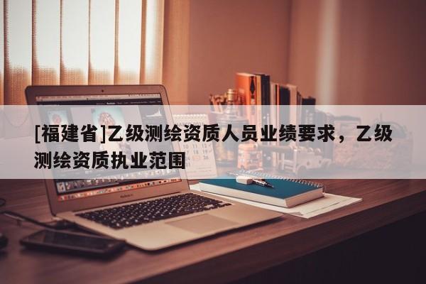 [福建省]乙級測繪資質人員業績要求，乙級測繪資質執業范圍