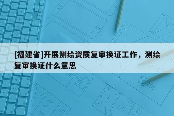 [福建省]開展測繪資質復審換證工作，測繪復審換證什么意思