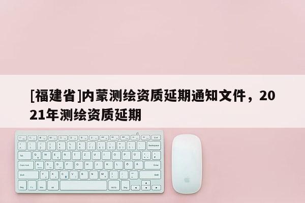 [福建省]內蒙測繪資質延期通知文件，2021年測繪資質延期