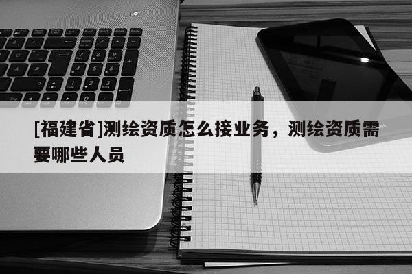 [福建省]測繪資質(zhì)怎么接業(yè)務(wù)，測繪資質(zhì)需要哪些人員