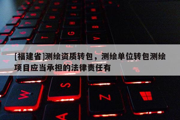 [福建省]測繪資質轉包，測繪單位轉包測繪項目應當承擔的法律責任有