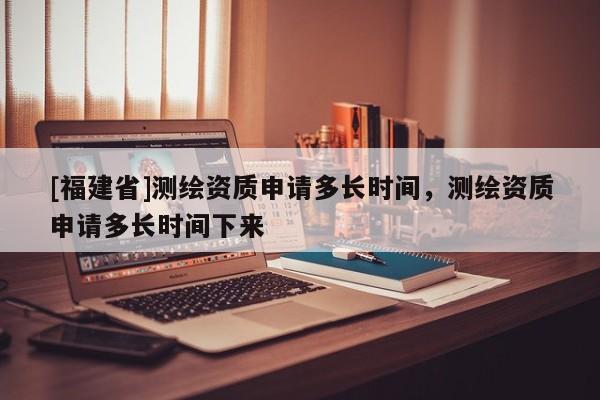 [福建省]測繪資質申請多長時間，測繪資質申請多長時間下來