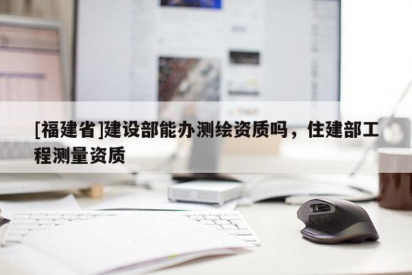 [福建省]建設部能辦測繪資質嗎，住建部工程測量資質