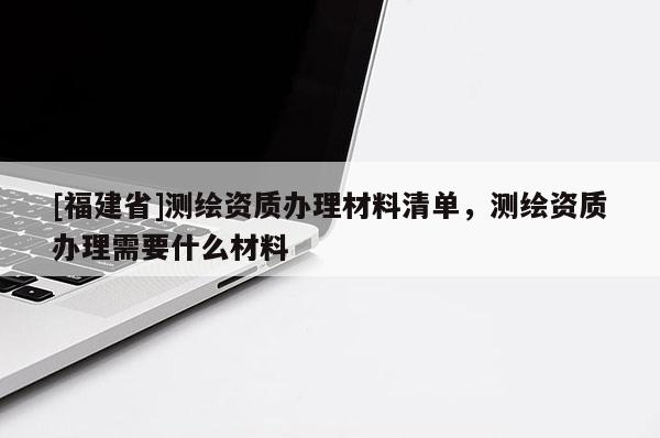 [福建省]測繪資質辦理材料清單，測繪資質辦理需要什么材料