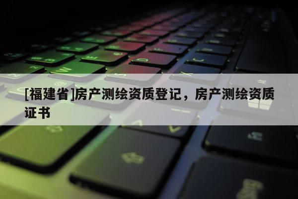 [福建省]房產(chǎn)測(cè)繪資質(zhì)登記，房產(chǎn)測(cè)繪資質(zhì)證書