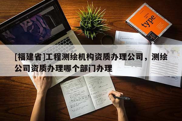[福建省]工程測繪機構資質辦理公司，測繪公司資質辦理哪個部門辦理