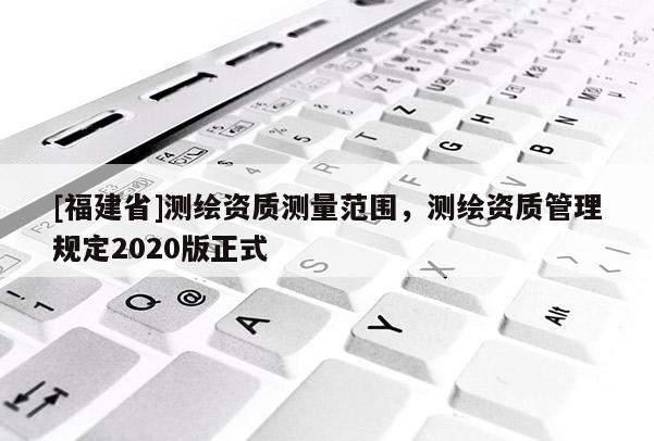 [福建省]測繪資質測量范圍，測繪資質管理規(guī)定2020版正式