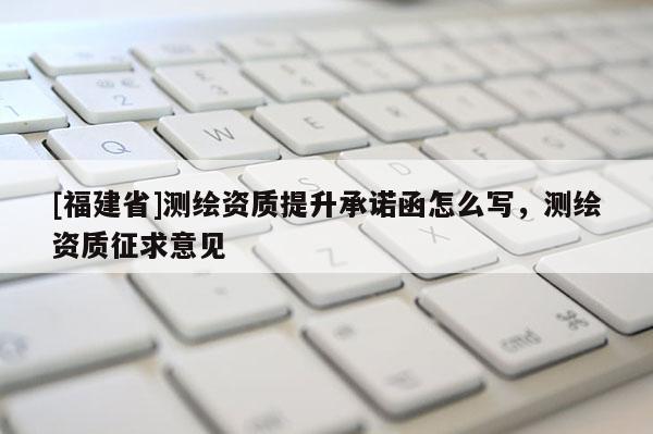 [福建省]測繪資質(zhì)提升承諾函怎么寫，測繪資質(zhì)征求意見