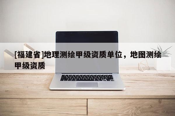 [福建省]地理測繪甲級資質單位，地圖測繪甲級資質